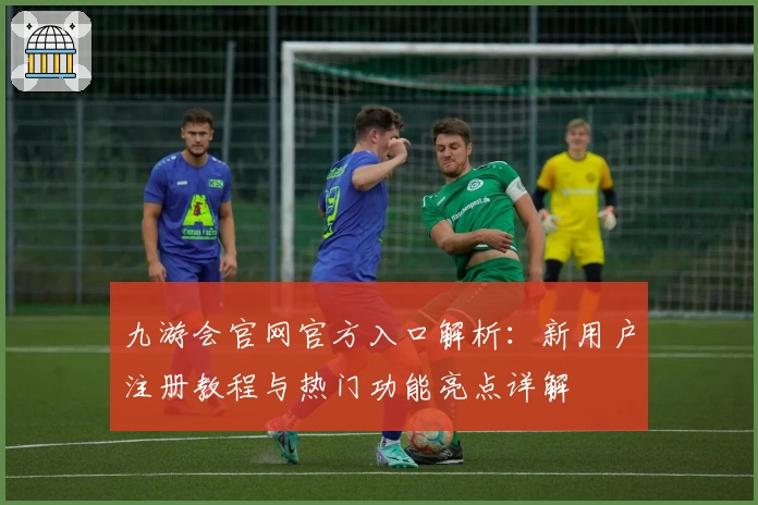 九游会官网官方入口解析：新用户注册教程与热门功能亮点详解