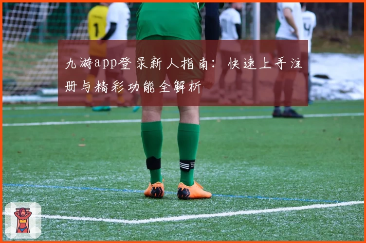 九游app登录新人指南:快速上手注册与精彩功能全解析