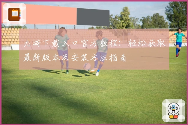 九游下载入口官方教程：轻松获取最新版本及安装方法指南