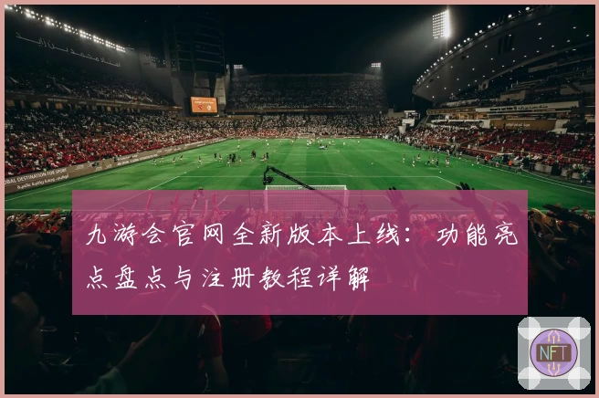 九游会官网全新版本上线：功能亮点盘点与注册教程详解