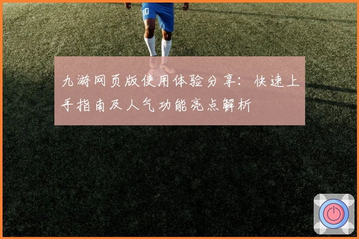 九游网页版使用体验分享：快速上手指南及人气功能亮点解析