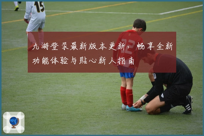 九游登录最新版本更新，畅享全新功能体验与贴心新人指南
