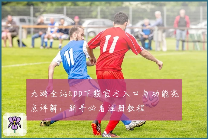九游全站app下载官方入口与功能亮点详解，新手必看注册教程