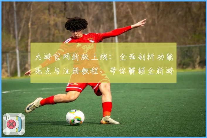 九游官网新版上线：全面剖析功能亮点与注册教程，带你解锁全新游戏体验