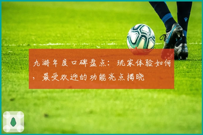 九游年度口碑盘点：玩家体验如何，最受欢迎的功能亮点揭晓