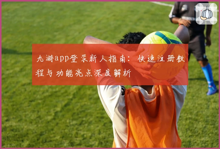 九游app登录新人指南：快速注册教程与功能亮点深度解析