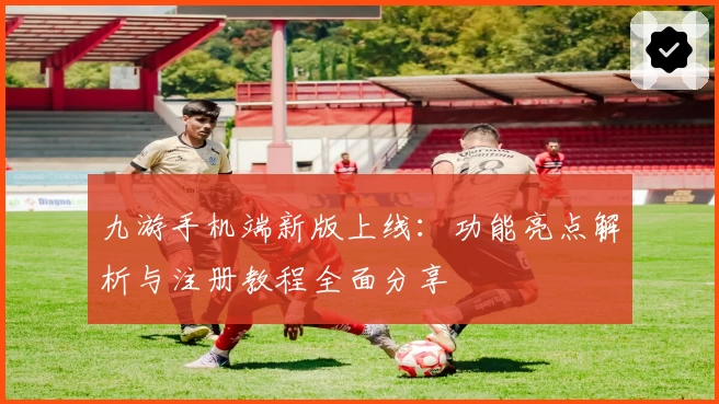 九游手机端新版上线：功能亮点解析与注册教程全面分享