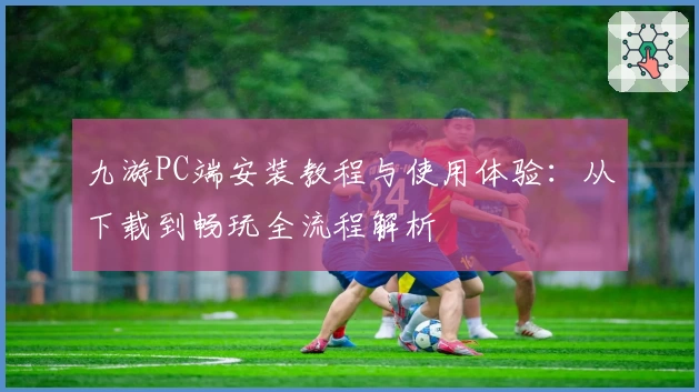 九游PC端安装教程与使用体验：从下载到畅玩全流程解析
