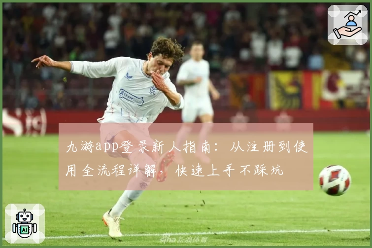 九游app登录新人指南:从注册到使用全流程详解,快速上手不踩坑