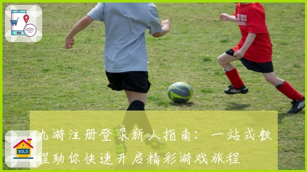 九游注册登录新人指南：一站式教程助你快速开启精彩游戏旅程