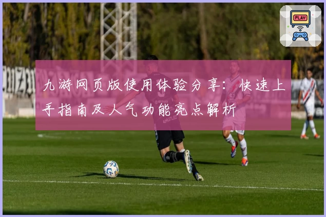 九游网页版使用体验分享：快速上手指南及人气功能亮点解析
