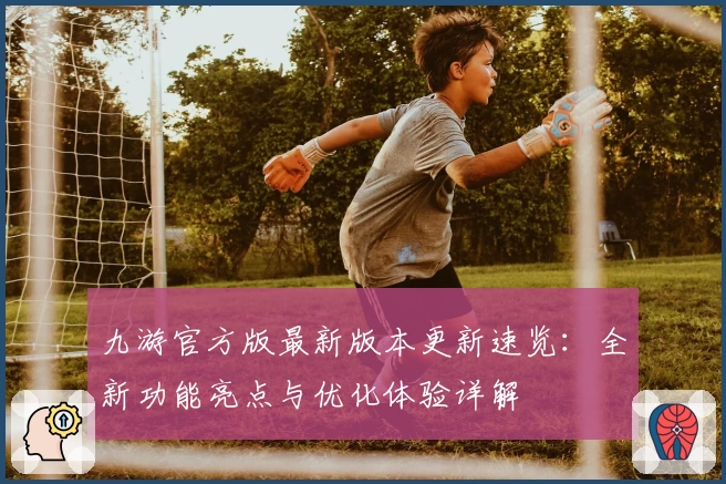 九游官方版最新版本更新速览：全新功能亮点与优化体验详解