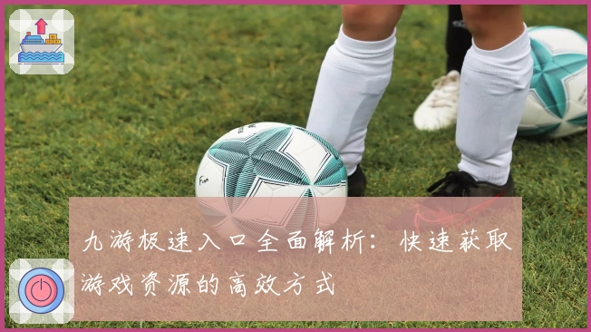 九游极速入口全面解析：快速获取游戏资源的高效方式