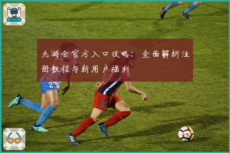 九游会官方入口攻略:全面解析注册教程与新用户福利