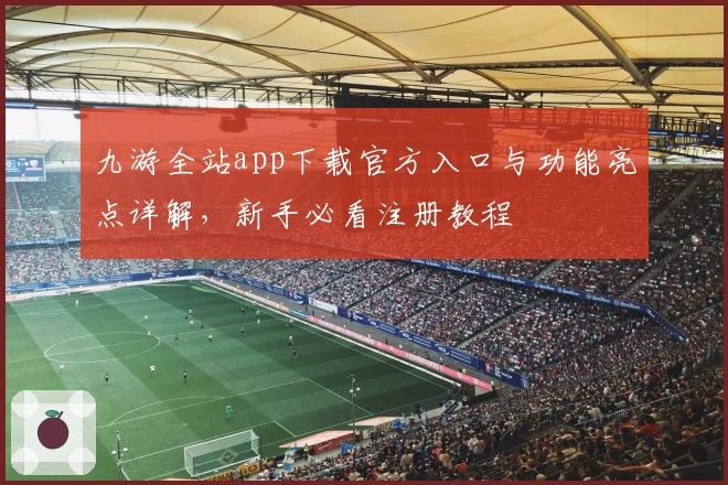 九游全站app下载官方入口与功能亮点详解,新手必看注册教程