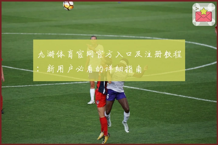 九游体育官网官方入口及注册教程：新用户必看的详细指南