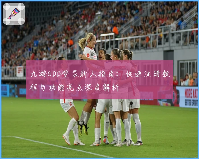 九游app登录新人指南：快速注册教程与功能亮点深度解析