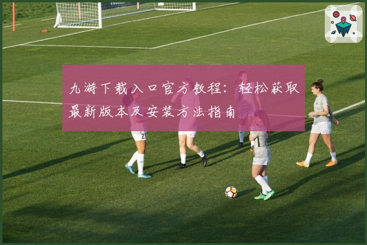 九游下载入口官方教程：轻松获取最新版本及安装方法指南